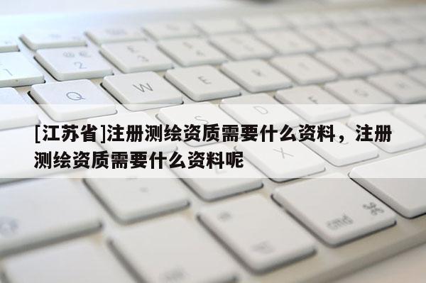 [江蘇省]注冊測繪資質需要什么資料，注冊測繪資質需要什么資料呢