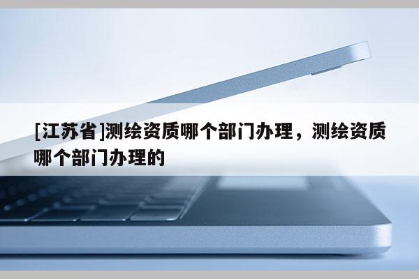 [江蘇省]測繪資質哪個部門辦理，測繪資質哪個部門辦理的