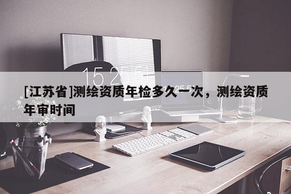 [江蘇省]測繪資質(zhì)年檢多久一次，測繪資質(zhì)年審時間