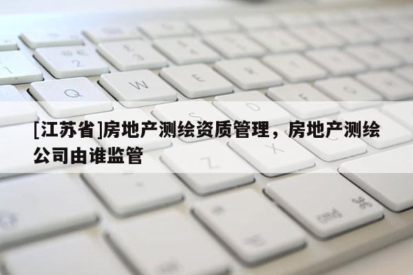 [江蘇省]房地產(chǎn)測繪資質(zhì)管理，房地產(chǎn)測繪公司由誰監(jiān)管
