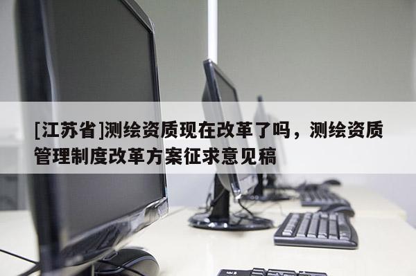 [江蘇省]測繪資質(zhì)現(xiàn)在改革了嗎，測繪資質(zhì)管理制度改革方案征求意見稿