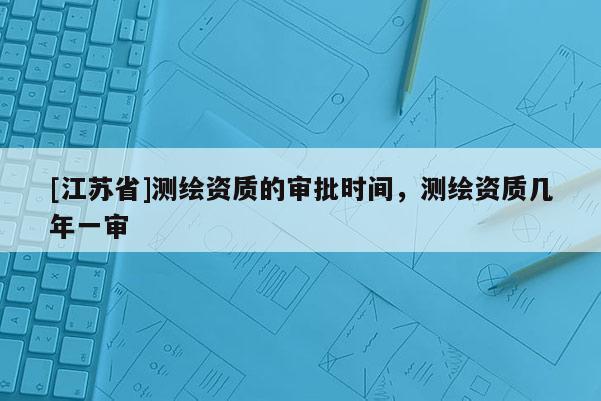 [江蘇省]測繪資質的審批時間，測繪資質幾年一審