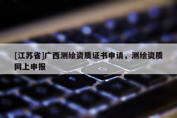 [江蘇省]廣西測繪資質證書申請，測繪資質網上申報