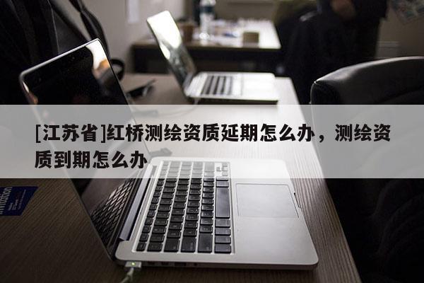 [江蘇省]紅橋測繪資質延期怎么辦，測繪資質到期怎么辦