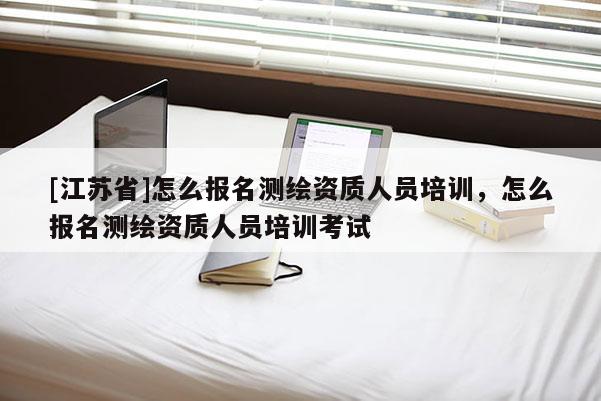 [江蘇省]怎么報名測繪資質(zhì)人員培訓(xùn)，怎么報名測繪資質(zhì)人員培訓(xùn)考試