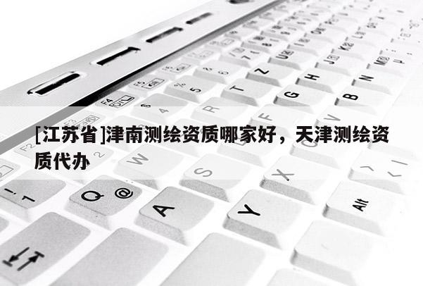 [江蘇省]津南測(cè)繪資質(zhì)哪家好，天津測(cè)繪資質(zhì)代辦