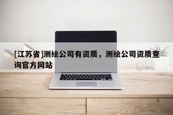 [江蘇省]測繪公司有資質(zhì)，測繪公司資質(zhì)查詢官方網(wǎng)站