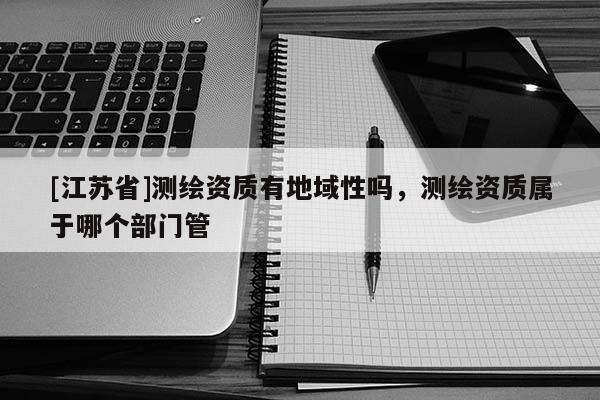 [江蘇省]測繪資質有地域性嗎，測繪資質屬于哪個部門管