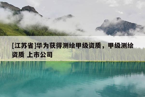[江蘇省]華為獲得測繪甲級資質，甲級測繪資質 上市公司