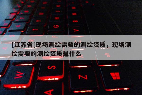 [江蘇省]現場測繪需要的測繪資質，現場測繪需要的測繪資質是什么