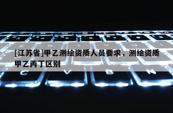 [江蘇省]甲乙測繪資質(zhì)人員要求，測繪資質(zhì)甲乙丙丁區(qū)別