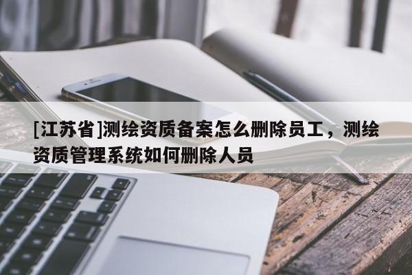 [江蘇省]測繪資質備案怎么刪除員工，測繪資質管理系統如何刪除人員