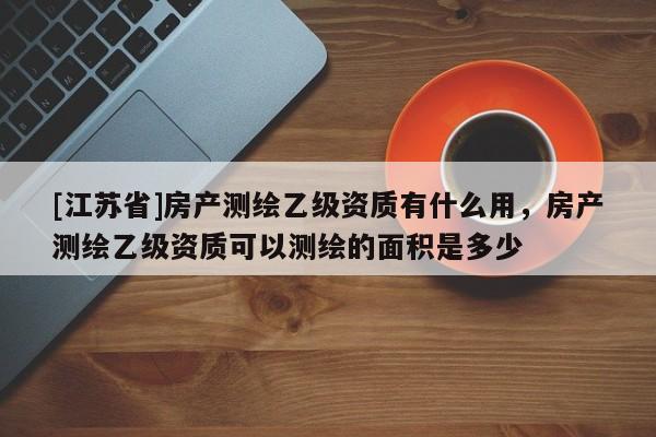 [江蘇省]房產(chǎn)測繪乙級(jí)資質(zhì)有什么用，房產(chǎn)測繪乙級(jí)資質(zhì)可以測繪的面積是多少