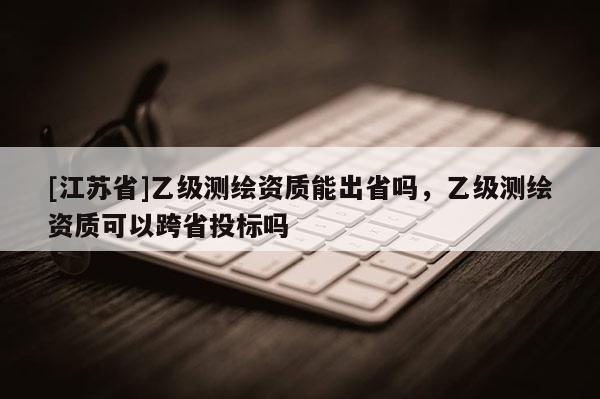 [江蘇省]乙級測繪資質(zhì)能出省嗎，乙級測繪資質(zhì)可以跨省投標嗎