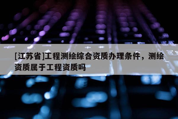 [江蘇省]工程測繪綜合資質辦理條件，測繪資質屬于工程資質嗎