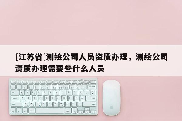 [江蘇省]測繪公司人員資質辦理，測繪公司資質辦理需要些什么人員