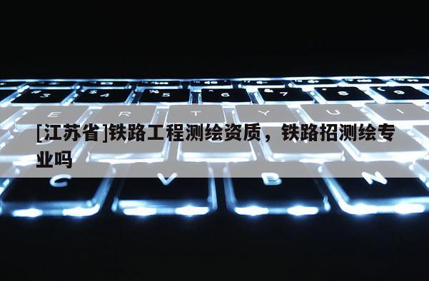 [江蘇省]鐵路工程測繪資質(zhì)，鐵路招測繪專業(yè)嗎