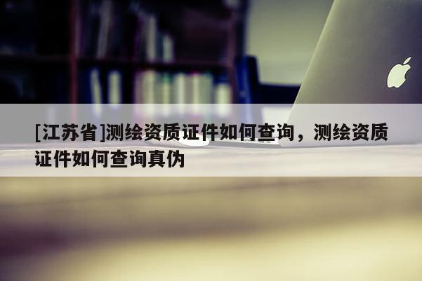 [江蘇省]測繪資質證件如何查詢，測繪資質證件如何查詢真偽