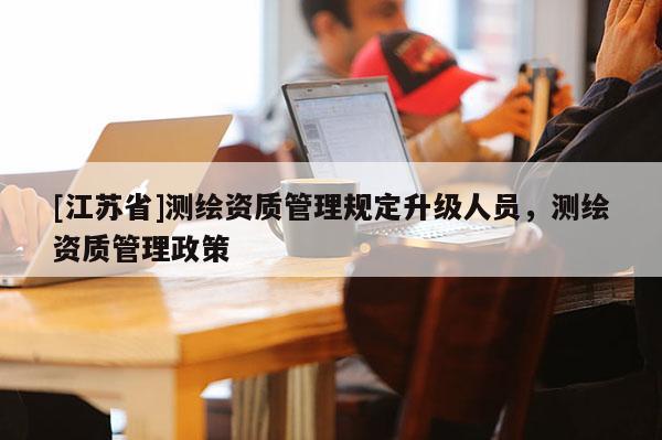 [江蘇省]測(cè)繪資質(zhì)管理規(guī)定升級(jí)人員，測(cè)繪資質(zhì)管理政策