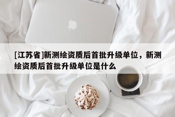 [江蘇省]新測繪資質后首批升級單位，新測繪資質后首批升級單位是什么
