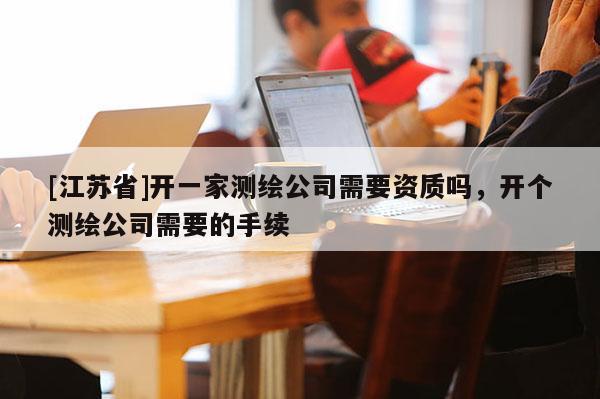 [江蘇省]開一家測繪公司需要資質(zhì)嗎，開個(gè)測繪公司需要的手續(xù)