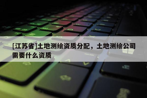 [江蘇省]土地測繪資質分配，土地測繪公司需要什么資質
