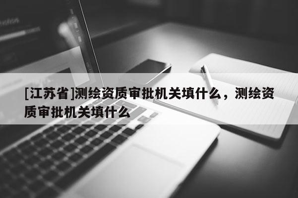 [江蘇省]測(cè)繪資質(zhì)審批機(jī)關(guān)填什么，測(cè)繪資質(zhì)審批機(jī)關(guān)填什么