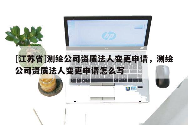 [江蘇省]測繪公司資質法人變更申請，測繪公司資質法人變更申請怎么寫