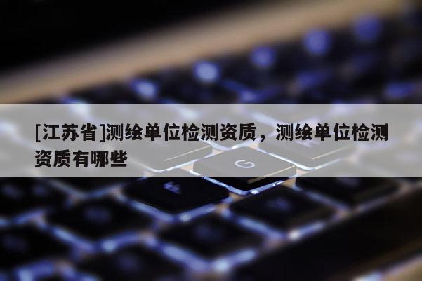 [江蘇省]測繪單位檢測資質，測繪單位檢測資質有哪些