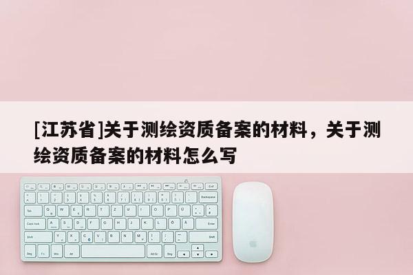 [江蘇省]關于測繪資質備案的材料，關于測繪資質備案的材料怎么寫