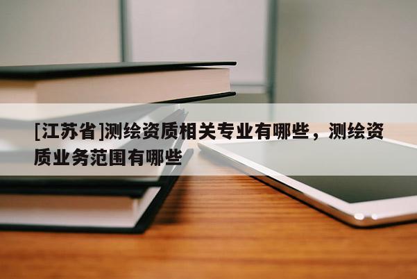 [江蘇省]測繪資質相關專業有哪些，測繪資質業務范圍有哪些