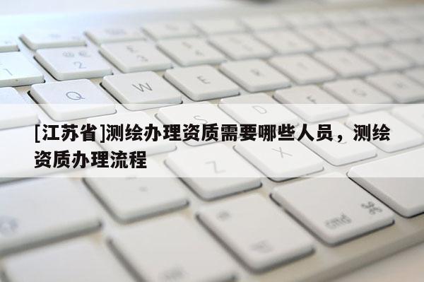 [江蘇省]測繪辦理資質需要哪些人員，測繪資質辦理流程