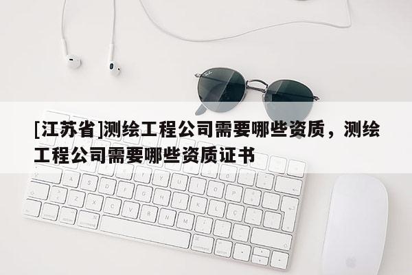 [江蘇省]測繪工程公司需要哪些資質(zhì)，測繪工程公司需要哪些資質(zhì)證書