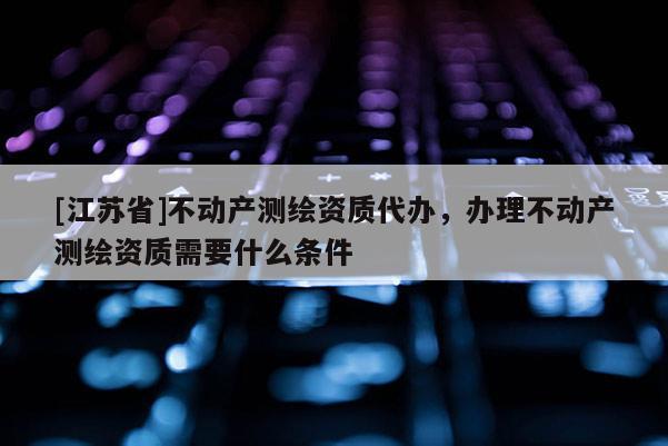 [江蘇省]不動產測繪資質代辦，辦理不動產測繪資質需要什么條件