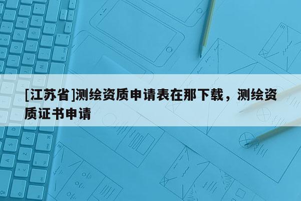 [江蘇省]測繪資質申請表在那下載，測繪資質證書申請