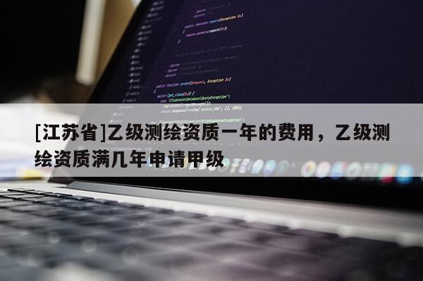 [江蘇省]乙級測繪資質一年的費用，乙級測繪資質滿幾年申請甲級