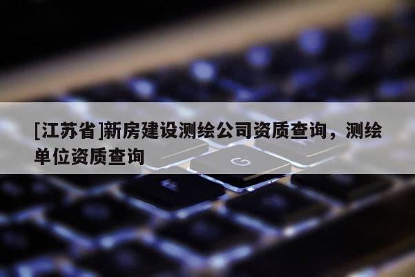 [江蘇省]新房建設(shè)測(cè)繪公司資質(zhì)查詢，測(cè)繪單位資質(zhì)查詢