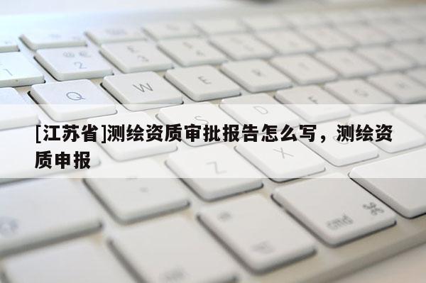 [江蘇省]測繪資質(zhì)審批報(bào)告怎么寫，測繪資質(zhì)申報(bào)