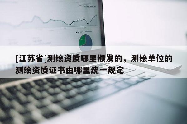[江蘇省]測繪資質哪里頒發的，測繪單位的測繪資質證書由哪里統一規定