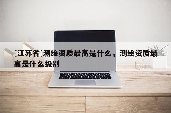 [江蘇省]測繪資質最高是什么，測繪資質最高是什么級別