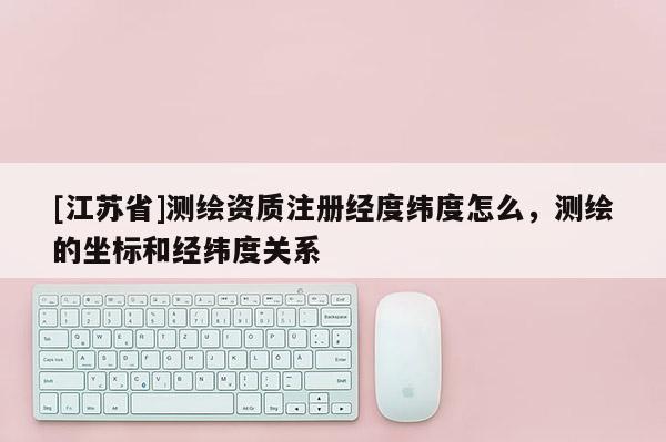 [江蘇省]測繪資質(zhì)注冊經(jīng)度緯度怎么，測繪的坐標(biāo)和經(jīng)緯度關(guān)系