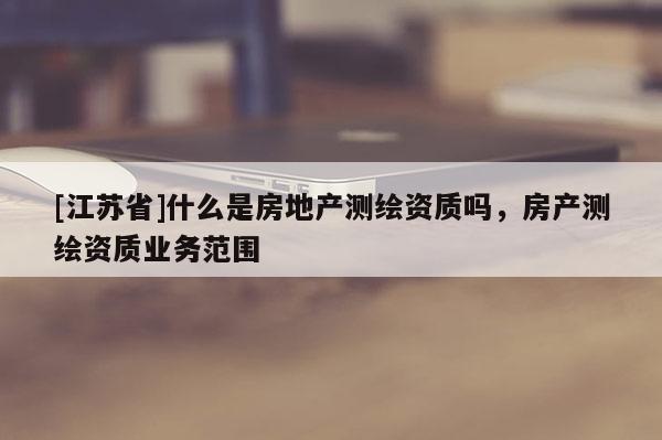 [江蘇省]什么是房地產測繪資質嗎，房產測繪資質業務范圍