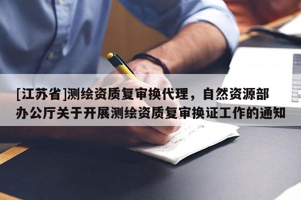 [江蘇省]測(cè)繪資質(zhì)復(fù)審換代理，自然資源部辦公廳關(guān)于開展測(cè)繪資質(zhì)復(fù)審換證工作的通知