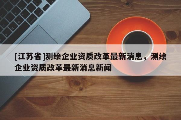 [江蘇省]測繪企業(yè)資質(zhì)改革最新消息，測繪企業(yè)資質(zhì)改革最新消息新聞