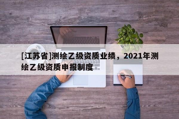 [江蘇省]測繪乙級資質(zhì)業(yè)績，2021年測繪乙級資質(zhì)申報制度