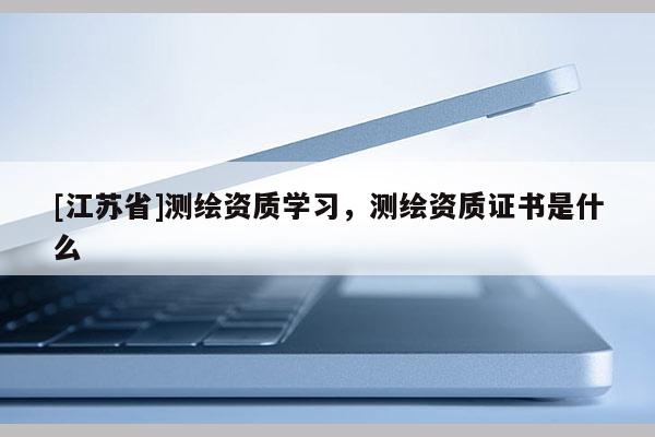 [江蘇省]測繪資質學習，測繪資質證書是什么