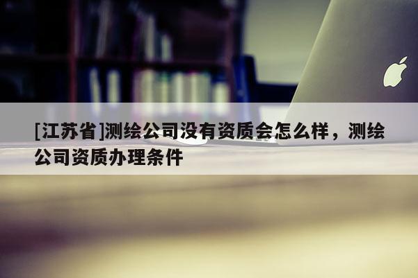 [江蘇省]測繪公司沒有資質會怎么樣，測繪公司資質辦理條件