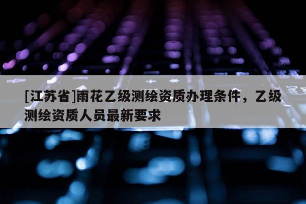 [江蘇省]雨花乙級測繪資質辦理條件，乙級測繪資質人員最新要求