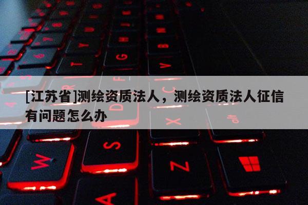 [江蘇省]測繪資質法人，測繪資質法人征信有問題怎么辦