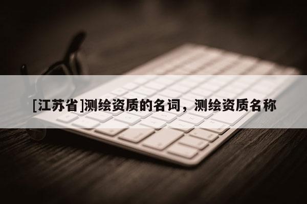 [江蘇省]測(cè)繪資質(zhì)的名詞，測(cè)繪資質(zhì)名稱